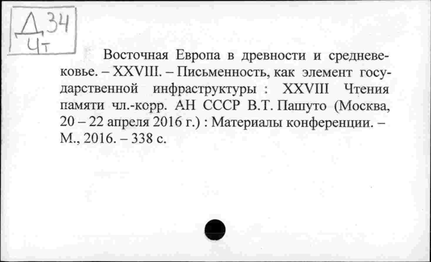 ﻿дзч
Цт в
Восточная Европа в древности и средневековье. - XXVIII. - Письменность, как элемент государственной инфраструктуры : XXVIII Чтения памяти чл.-корр. АН СССР В.Т. Пашуто (Москва, 20 - 22 апреля 2016 г.) : Материалы конференции. -М., 2016.-338 с.